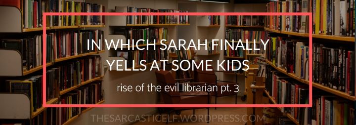 In Which Sarah Finally Yells at Some Kids // rise of the evil librarian, pt.&nbsp;3